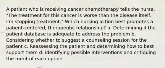 A patient who is receiving cancer chemotherapy tells the nurse, "The treatment for this cancer is worse than the disease itself. I'm stopping treatment." Which nursing action best promotes a patient-centered, therapeutic relationship? a. Determining if the patient database is adequate to address the problem b. Considering whether to suggest a counseling session for the patient c. Reassessing the patient and determining how to best support them d. identifying possible interventions and critiquing the merit of each option