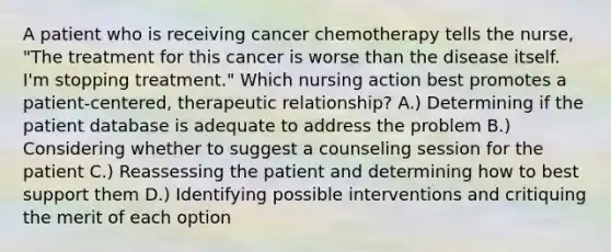 A patient who is receiving cancer chemotherapy tells the nurse, "The treatment for this cancer is worse than the disease itself. I'm stopping treatment." Which nursing action best promotes a patient-centered, therapeutic relationship? A.) Determining if the patient database is adequate to address the problem B.) Considering whether to suggest a counseling session for the patient C.) Reassessing the patient and determining how to best support them D.) Identifying possible interventions and critiquing the merit of each option