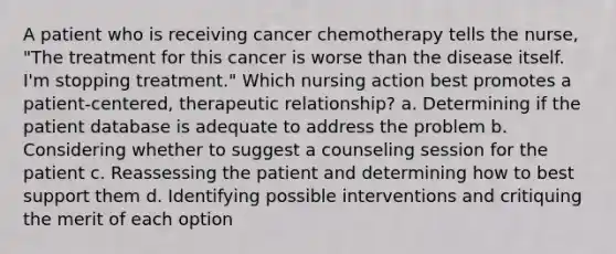 A patient who is receiving cancer chemotherapy tells the nurse, "The treatment for this cancer is worse than the disease itself. I'm stopping treatment." Which nursing action best promotes a patient-centered, therapeutic relationship? a. Determining if the patient database is adequate to address the problem b. Considering whether to suggest a counseling session for the patient c. Reassessing the patient and determining how to best support them d. Identifying possible interventions and critiquing the merit of each option