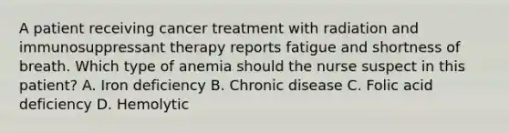 A patient receiving cancer treatment with radiation and immunosuppressant therapy reports fatigue and shortness of breath. Which type of anemia should the nurse suspect in this patient? A. Iron deficiency B. Chronic disease C. Folic acid deficiency D. Hemolytic