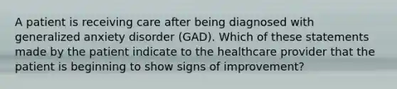 A patient is receiving care after being diagnosed with generalized anxiety disorder (GAD). Which of these statements made by the patient indicate to the healthcare provider that the patient is beginning to show signs of improvement?