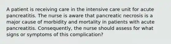 A patient is receiving care in the intensive care unit for acute pancreatitis. The nurse is aware that pancreatic necrosis is a major cause of morbidity and mortality in patients with acute pancreatitis. Consequently, the nurse should assess for what signs or symptoms of this complication?