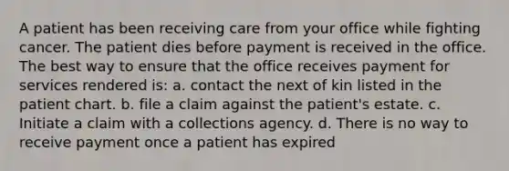 A patient has been receiving care from your office while fighting cancer. The patient dies before payment is received in the office. The best way to ensure that the office receives payment for services rendered is: a. contact the next of kin listed in the patient chart. b. file a claim against the patient's estate. c. Initiate a claim with a collections agency. d. There is no way to receive payment once a patient has expired