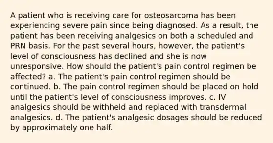 A patient who is receiving care for osteosarcoma has been experiencing severe pain since being diagnosed. As a result, the patient has been receiving analgesics on both a scheduled and PRN basis. For the past several hours, however, the patient's level of consciousness has declined and she is now unresponsive. How should the patient's pain control regimen be affected? a. The patient's pain control regimen should be continued. b. The pain control regimen should be placed on hold until the patient's level of consciousness improves. c. IV analgesics should be withheld and replaced with transdermal analgesics. d. The patient's analgesic dosages should be reduced by approximately one half.