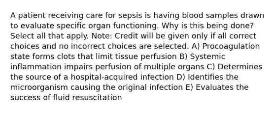 A patient receiving care for sepsis is having blood samples drawn to evaluate specific organ functioning. Why is this being done? Select all that apply. Note: Credit will be given only if all correct choices and no incorrect choices are selected. A) Procoagulation state forms clots that limit tissue perfusion B) Systemic inflammation impairs perfusion of multiple organs C) Determines the source of a hospital-acquired infection D) Identifies the microorganism causing the original infection E) Evaluates the success of fluid resuscitation