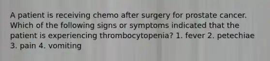 A patient is receiving chemo after surgery for prostate cancer. Which of the following signs or symptoms indicated that the patient is experiencing thrombocytopenia? 1. fever 2. petechiae 3. pain 4. vomiting