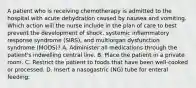 A patient who is receiving chemotherapy is admitted to the hospital with acute dehydration caused by nausea and vomiting. Which action will the nurse include in the plan of care to best prevent the development of shock, systemic inflammatory response syndrome (SIRS), and multiorgan dysfunction syndrome (MODS)? A. Administer all medications through the patient's indwelling central line. B. Place the patient in a private room. C. Restrict the patient to foods that have been well-cooked or processed. D. Insert a nasogastric (NG) tube for enteral feeding.