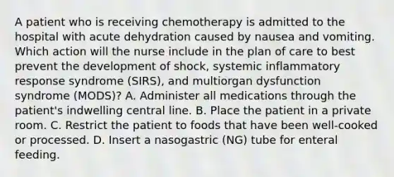 A patient who is receiving chemotherapy is admitted to the hospital with acute dehydration caused by nausea and vomiting. Which action will the nurse include in the plan of care to best prevent the development of shock, systemic inflammatory response syndrome (SIRS), and multiorgan dysfunction syndrome (MODS)? A. Administer all medications through the patient's indwelling central line. B. Place the patient in a private room. C. Restrict the patient to foods that have been well-cooked or processed. D. Insert a nasogastric (NG) tube for enteral feeding.