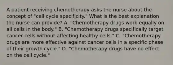 A patient receiving chemotherapy asks the nurse about the concept of "cell cycle specificity." What is the best explanation the nurse can provide? A. "Chemotherapy drugs work equally on all cells in the body." B. "Chemotherapy drugs specifically target cancer cells without affecting healthy cells." C. "Chemotherapy drugs are more effective against cancer cells in a specific phase of their growth cycle." D. "Chemotherapy drugs have no effect on the cell cycle."