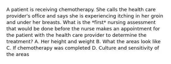 A patient is receiving chemotherapy. She calls the health care provider's office and says she is experiencing itching in her groin and under her breasts. What is the *first* nursing assessment that would be done before the nurse makes an appointment for the patient with the health care provider to determine the treatment? A. Her height and weight B. What the areas look like C. If chemotherapy was completed D. Culture and sensitivity of the areas