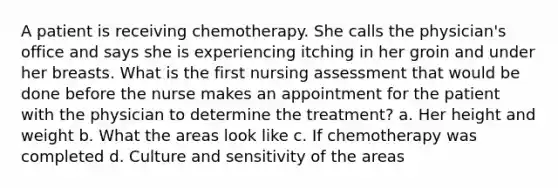 A patient is receiving chemotherapy. She calls the physician's office and says she is experiencing itching in her groin and under her breasts. What is the first nursing assessment that would be done before the nurse makes an appointment for the patient with the physician to determine the treatment? a. Her height and weight b. What the areas look like c. If chemotherapy was completed d. Culture and sensitivity of the areas