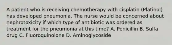 A patient who is receiving chemotherapy with cisplatin (Platinol) has developed pneumonia. The nurse would be concerned about nephrotoxicity if which type of antibiotic was ordered as treatment for the pneumonia at this time? A. Penicillin B. Sulfa drug C. Fluoroquinolone D. Aminoglycoside