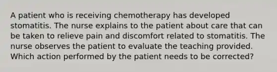 A patient who is receiving chemotherapy has developed stomatitis. The nurse explains to the patient about care that can be taken to relieve pain and discomfort related to stomatitis. The nurse observes the patient to evaluate the teaching provided. Which action performed by the patient needs to be corrected?