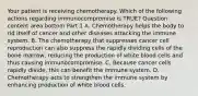 Your patient is receiving chemotherapy. Which of the following actions regarding immunocompromise is​ TRUE? Question content area bottom Part 1 A. Chemotherapy helps the body to rid itself of cancer and other diseases attacking the immune system. B. The chemotherapy that suppresses cancer cell reproduction can also suppress the rapidly dividing cells of the bone​ marrow, reducing the production of white blood cells and thus causing immunocompromise. C. Because cancer cells rapidly​ divide, this can benefit the immune system. D. Chemotherapy acts to strengthen the immune system by enhancing production of white blood cells.