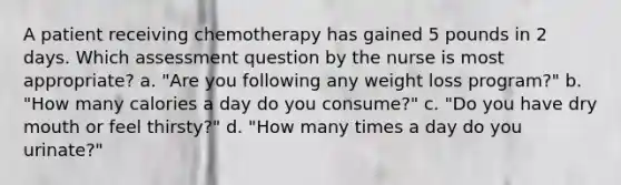 A patient receiving chemotherapy has gained 5 pounds in 2 days. Which assessment question by the nurse is most appropriate? a. "Are you following any weight loss program?" b. "How many calories a day do you consume?" c. "Do you have dry mouth or feel thirsty?" d. "How many times a day do you urinate?"