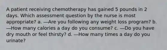 A patient receiving chemotherapy has gained 5 pounds in 2 days. Which assessment question by the nurse is most appropriate? a. ―Are you following any weight loss program? b. ―How many calories a day do you consume? c. ―Do you have dry mouth or feel thirsty? d. ―How many times a day do you urinate?