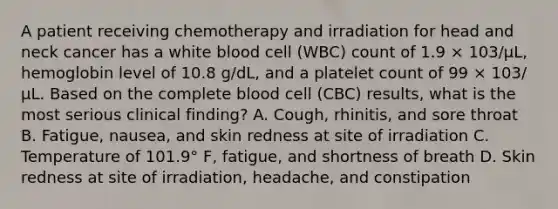 A patient receiving chemotherapy and irradiation for head and neck cancer has a white blood cell (WBC) count of 1.9 × 103/μL, hemoglobin level of 10.8 g/dL, and a platelet count of 99 × 103/μL. Based on the complete blood cell (CBC) results, what is the most serious clinical finding? A. Cough, rhinitis, and sore throat B. Fatigue, nausea, and skin redness at site of irradiation C. Temperature of 101.9° F, fatigue, and shortness of breath D. Skin redness at site of irradiation, headache, and constipation