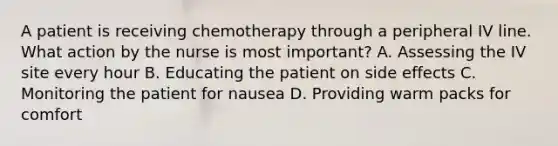 A patient is receiving chemotherapy through a peripheral IV line. What action by the nurse is most important? A. Assessing the IV site every hour B. Educating the patient on side effects C. Monitoring the patient for nausea D. Providing warm packs for comfort