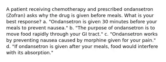 A patient receiving chemotherapy and prescribed ondansetron (Zofran) asks why the drug is given before meals. What is your best response? a. "Ondansetron is given 30 minutes before your meals to prevent nausea." b. "The purpose of ondansetron is to move food rapidly through your GI tract." c. "Ondansetron works by preventing nausea caused by morphine given for your pain." d. "If ondansetron is given after your meals, food would interfere with its absorption."