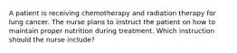 A patient is receiving chemotherapy and radiation therapy for lung cancer. The nurse plans to instruct the patient on how to maintain proper nutrition during treatment. Which instruction should the nurse include?