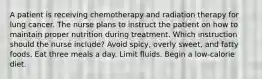 A patient is receiving chemotherapy and radiation therapy for lung cancer. The nurse plans to instruct the patient on how to maintain proper nutrition during treatment. Which instruction should the nurse include? Avoid spicy, overly sweet, and fatty foods. Eat three meals a day. Limit fluids. Begin a low-calorie diet.