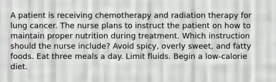 A patient is receiving chemotherapy and radiation therapy for lung cancer. The nurse plans to instruct the patient on how to maintain proper nutrition during treatment. Which instruction should the nurse include? Avoid spicy, overly sweet, and fatty foods. Eat three meals a day. Limit fluids. Begin a low-calorie diet.