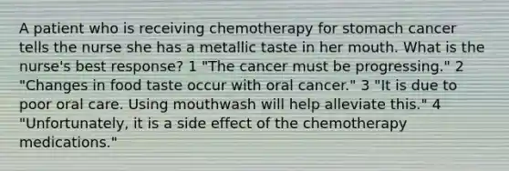 A patient who is receiving chemotherapy for stomach cancer tells the nurse she has a metallic taste in her mouth. What is the nurse's best response? 1 "The cancer must be progressing." 2 "Changes in food taste occur with oral cancer." 3 "It is due to poor oral care. Using mouthwash will help alleviate this." 4 "Unfortunately, it is a side effect of the chemotherapy medications."