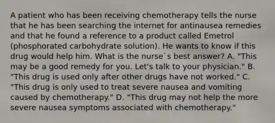 A patient who has been receiving chemotherapy tells the nurse that he has been searching the internet for antinausea remedies and that he found a reference to a product called Emetrol (phosphorated carbohydrate solution). He wants to know if this drug would help him. What is the nurse`s best answer? A. "This may be a good remedy for you. Let's talk to your physician." B. "This drug is used only after other drugs have not worked." C. "This drug is only used to treat severe nausea and vomiting caused by chemotherapy." D. "This drug may not help the more severe nausea symptoms associated with chemotherapy."