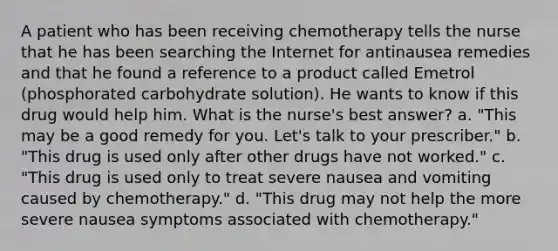 A patient who has been receiving chemotherapy tells the nurse that he has been searching the Internet for antinausea remedies and that he found a reference to a product called Emetrol (phosphorated carbohydrate solution). He wants to know if this drug would help him. What is the nurse's best answer? a. "This may be a good remedy for you. Let's talk to your prescriber." b. "This drug is used only after other drugs have not worked." c. "This drug is used only to treat severe nausea and vomiting caused by chemotherapy." d. "This drug may not help the more severe nausea symptoms associated with chemotherapy."