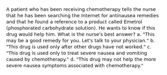 A patient who has been receiving chemotherapy tells the nurse that he has been searching the Internet for antinausea remedies and that he found a reference to a product called Emetrol (phosphorated carbohydrate solution). He wants to know if this drug would help him. What is the nurse's best answer? a. "This may be a good remedy for you. Let's talk to your physician." b. "This drug is used only after other drugs have not worked." c. "This drug is used only to treat severe nausea and vomiting caused by chemotherapy." d. "This drug may not help the more severe nausea symptoms associated with chemotherapy."