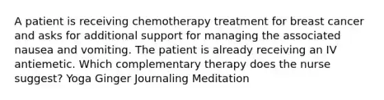 A patient is receiving chemotherapy treatment for breast cancer and asks for additional support for managing the associated nausea and vomiting. The patient is already receiving an IV antiemetic. Which complementary therapy does the nurse suggest? Yoga Ginger Journaling Meditation