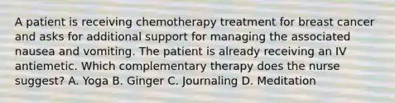 A patient is receiving chemotherapy treatment for breast cancer and asks for additional support for managing the associated nausea and vomiting. The patient is already receiving an IV antiemetic. Which complementary therapy does the nurse suggest? A. Yoga B. Ginger C. Journaling D. Meditation