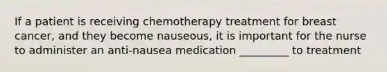 If a patient is receiving chemotherapy treatment for breast cancer, and they become nauseous, it is important for the nurse to administer an anti-nausea medication _________ to treatment