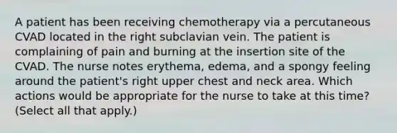 A patient has been receiving chemotherapy via a percutaneous CVAD located in the right subclavian vein. The patient is complaining of pain and burning at the insertion site of the CVAD. The nurse notes erythema, edema, and a spongy feeling around the patient's right upper chest and neck area. Which actions would be appropriate for the nurse to take at this time? (Select all that apply.)