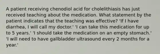 A patient receiving chenodiol acid for cholelithiasis has just received teaching about the medication. What statement by the patient indicates that the teaching was effective? 'If I have diarrhea, I will call my doctor.' 'I can take this medication for up to 5 years.' 'I should take the medication on an empty stomach.' 'I will need to have gallbladder ultrasound every 2 months for a year.'