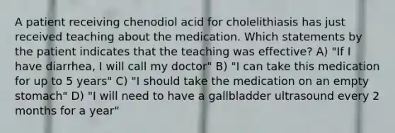 A patient receiving chenodiol acid for cholelithiasis has just received teaching about the medication. Which statements by the patient indicates that the teaching was effective? A) "If I have diarrhea, I will call my doctor" B) "I can take this medication for up to 5 years" C) "I should take the medication on an empty stomach" D) "I will need to have a gallbladder ultrasound every 2 months for a year"