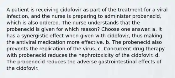 A patient is receiving cidofovir as part of the treatment for a viral infection, and the nurse is preparing to administer probenecid, which is also ordered. The nurse understands that the probenecid is given for which reason? Choose one answer. a. It has a synergistic effect when given with cidofovir, thus making the antiviral medication more effective. b. The probenecid also prevents the replication of the virus. c. Concurrent drug therapy with probenecid reduces the nephrotoxicity of the cidofovir. d. The probenecid reduces the adverse gastrointestinal effects of the cidofovir.