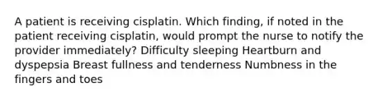 A patient is receiving cisplatin. Which finding, if noted in the patient receiving cisplatin, would prompt the nurse to notify the provider immediately? Difficulty sleeping Heartburn and dyspepsia Breast fullness and tenderness Numbness in the fingers and toes