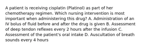 A patient is receiving cisplatin (Platinol) as part of her chemotherapy regimen. Which nursing intervention is most important when administering this drug? A. Administration of an IV bolus of fluid before and after the drug is given B. Assessment of deep tendon reflexes every 2 hours after the infusion C. Assessment of the patient's oral intake D. Auscultation of breath sounds every 4 hours