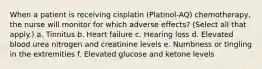 When a patient is receiving cisplatin (Platinol-AQ) chemotherapy, the nurse will monitor for which adverse effects? (Select all that apply.) a. Tinnitus b. Heart failure c. Hearing loss d. Elevated blood urea nitrogen and creatinine levels e. Numbness or tingling in the extremities f. Elevated glucose and ketone levels