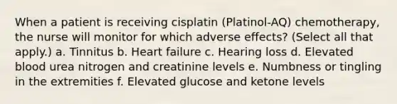 When a patient is receiving cisplatin (Platinol-AQ) chemotherapy, the nurse will monitor for which adverse effects? (Select all that apply.) a. Tinnitus b. Heart failure c. Hearing loss d. Elevated blood urea nitrogen and creatinine levels e. Numbness or tingling in the extremities f. Elevated glucose and ketone levels