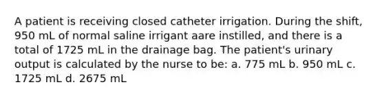 A patient is receiving closed catheter irrigation. During the shift, 950 mL of normal saline irrigant aare instilled, and there is a total of 1725 mL in the drainage bag. The patient's urinary output is calculated by the nurse to be: a. 775 mL b. 950 mL c. 1725 mL d. 2675 mL