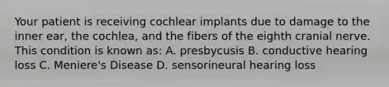 Your patient is receiving cochlear implants due to damage to the inner ear, the cochlea, and the fibers of the eighth cranial nerve. This condition is known as: A. presbycusis B. conductive hearing loss C. Meniere's Disease D. sensorineural hearing loss