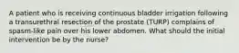 A patient who is receiving continuous bladder irrigation following a transurethral resection of the prostate (TURP) complains of spasm-like pain over his lower abdomen. What should the initial intervention be by the nurse?