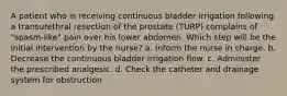 A patient who is receiving continuous bladder irrigation following a transurethral resection of the prostate (TURP) complains of "spasm-like" pain over his lower abdomen. Which step will be the initial intervention by the nurse? a. Inform the nurse in charge. b. Decrease the continuous bladder irrigation flow. c. Administer the prescribed analgesic. d. Check the catheter and drainage system for obstruction