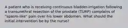 A patient who is receiving continuous bladder-irrigation following a transurethral resection of the prostate (TURP) complains of "spasm-like" pain over his lower abdomen. What should the initial intervention be by the nurse?