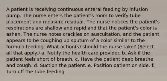 A patient is receiving continuous enteral feeding by infusion pump. The nurse enters the patient's room to verify tube placement and measure residual. The nurse notices the patient's respirations are shallow and rapid and that the patient's color is ashen. The nurse notes crackles on auscultation, and the patient appears to be coughing up sputum of a color similar to the formula feeding. What action(s) should the nurse take? (Select all that apply.) a. Notify the health care provider. b. Ask if the patient feels short of breath. c. Have the patient deep breathe and cough. d. Suction the patient. e. Position patient on side. f. Turn off the tube feeding.