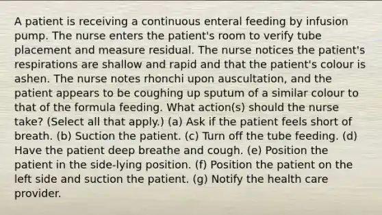 A patient is receiving a continuous enteral feeding by infusion pump. The nurse enters the patient's room to verify tube placement and measure residual. The nurse notices the patient's respirations are shallow and rapid and that the patient's colour is ashen. The nurse notes rhonchi upon auscultation, and the patient appears to be coughing up sputum of a similar colour to that of the formula feeding. What action(s) should the nurse take? (Select all that apply.) (a) Ask if the patient feels short of breath. (b) Suction the patient. (c) Turn off the tube feeding. (d) Have the patient deep breathe and cough. (e) Position the patient in the side-lying position. (f) Position the patient on the left side and suction the patient. (g) Notify the health care provider.