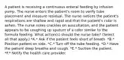 A patient is receiving a continuous enteral feeding by infusion pump. The nurse enters the patient's room to verify tube placement and measure residual. The nurse notices the patient's respirations are shallow and rapid and that the patient's color is ashen. The nurse notes crackles on auscultation, and the patient appears to be coughing up sputum of a color similar to the formula feeding. What action(s) should the nurse take? (Select all that apply.) *A.* Ask if the patient feels short of breath. *B.* Position patient on side. *C.* Turn off the tube feeding. *D.* Have the patient deep breathe and cough. *E.* Suction the patient. *F.* Notify the health care provider.