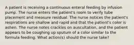 A patient is receiving a continuous enteral feeding by infusion pump. The nurse enters the patient's room to verify tube placement and measure residual. The nurse notices the patient's respirations are shallow and rapid and that the patient's color is ashen. The nurse notes crackles on auscultation, and the patient appears to be coughing up sputum of a color similar to the formula feeding. What action(s) should the nurse take?